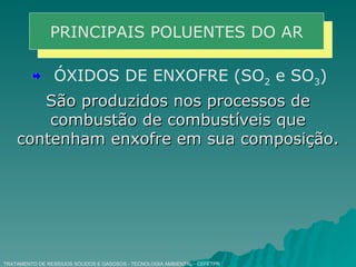 TRATAMENTO DE RESÍDUOS SÓLIDOS E GASOSOS - TECNOLOGIA AMBIENTAL - CEFETPR PRINCIPAIS POLUENTES DO AR ÓXIDOS DE ENXOFRE (SO 2  e SO 3 ) São produzidos nos processos de combustão de combustíveis que contenham enxofre em sua composição. 