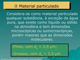 TRATAMENTO DE RESÍDUOS SÓLIDOS E GASOSOS - TECNOLOGIA AMBIENTAL - CEFETPR Considera-se como material particulado qualquer substância, à exceção da água pura, que existe como líquido ou sólido na atmosfera e tem dimensões microscópicas ou sumicroscópicas, porém maiores que as dimensões moleculares. Finos, com d p  < 2,5   m; Grossos, com d p  > 2,5   m.    Material particulado 