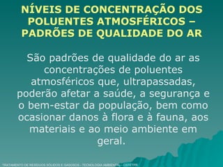 TRATAMENTO DE RESÍDUOS SÓLIDOS E GASOSOS - TECNOLOGIA AMBIENTAL - CEFETPR NÍVEIS DE CONCENTRAÇÃO DOS POLUENTES ATMOSFÉRICOS – PADRÕES DE QUALIDADE DO AR São padrões de qualidade do ar as concentrações de poluentes atmosféricos que, ultrapassadas, poderão afetar a saúde, a segurança e o bem-estar da população, bem como ocasionar danos à flora e à fauna, aos materiais e ao meio ambiente em geral.  