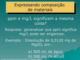 TRATAMENTO DE RESÍDUOS SÓLIDOS E GASOSOS - TECNOLOGIA AMBIENTAL - CEFETPR ppm e mg/L significam a mesma coisa? Resposta: generalizar que ppm significa mg/L pode ser enganoso. Exemplo : Dissolução de 0,0120 mg de MgSO 4  em : a) 500 mL de água b) 500 mL de álcool Expressando composição  de materiais 