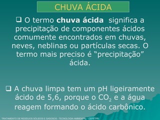 TRATAMENTO DE RESÍDUOS SÓLIDOS E GASOSOS - TECNOLOGIA AMBIENTAL - CEFETPR CHUVA ÁCIDA O termo  chuva ácida  significa a precipitação de componentes ácidos comumente encontrados em chuvas, neves, neblinas ou partículas secas. O termo mais preciso é “precipitação” ácida.    A chuva limpa tem um pH ligeiramente ácido de 5,6, porque o CO 2  e a água reagem formando o ácido carbônico. 