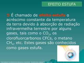 TRATAMENTO DE RESÍDUOS SÓLIDOS E GASOSOS - TECNOLOGIA AMBIENTAL - CEFETPR EFEITO ESTUFA    É chamado de  efeito estufa  o acréscimo constante da temperatura da terra devido à absorção de radiação infravermelha terrestre por alguns gases, tais como o CO 2 , os clorofluorcarbonos CFCs, o metano CH 4 , etc. Estes gases são conhecidos como gases estufa. 