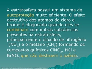 TRATAMENTO DE RESÍDUOS SÓLIDOS E GASOSOS - TECNOLOGIA AMBIENTAL - CEFETPR A estratosfera possui um sistema de  autoproteção  muito eficiente. O efeito destrutivo dos átomos de cloro e bromo é bloqueado quando eles se  combinam  com outras substâncias presentes na estratosfera, principalmente o dióxido de nitrogênio  (NO 2 ) e o metano (CH 4 ) formando os compostos químicos ClNO 3 , HCl e BrNO 3   que não destroem o ozônio . 