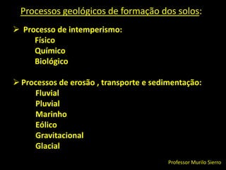 Processos geológicos de formação dos solos: Processo de intemperismo:            Físico            Químico           BiológicoProcessos de erosão, transporte e sedimentação:FluvialPluvialMarinhoEólicoGravitacionalGlacialProfessor Murilo Sierro
