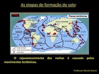 As etapas de formação do solo:O rejuvenescimento das rochas é causada pelos movimentos tectônicos.Professor Murilo Sierro