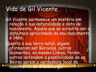 Vida de Gil Vicente
Gil Vicente permanece um mistério em
  relação à sua naturalidade e data de
  nascimento. Aquela que se acredita ser a
  data mais aproximada do seu nascimento
  é 1466.
Quanto à sua terra natal, alguns
  afirmaram ser Barcelos, outros
  Guimarães, ou mesmo Lisboa. Porém,
  outros defendem a possibilidade de as
  Beiras serem o verdadeiro local de
  nascimento do dramaturgo.
 