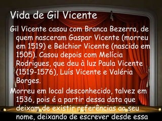 Vida de Gil Vicente
Gil Vicente casou com Branca Bezerra, de
  quem nasceram Gaspar Vicente (morreu
  em 1519) e Belchior Vicente (nascido em
  1505). Casou depois com Melícia
  Rodrigues, que deu à luz Paula Vicente
  (1519-1576), Luís Vicente e Valéria
  Borges.
Morreu em local desconhecido, talvez em
  1536, pois é a partir dessa data que
  deixam de existir referências ao seu
  nome, deixando de escrever desde essa
 