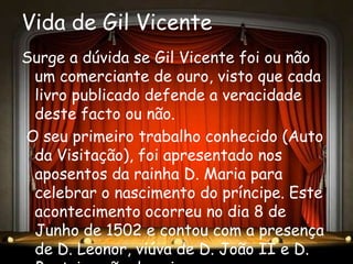 Vida de Gil Vicente
Surge a dúvida se Gil Vicente foi ou não
 um comerciante de ouro, visto que cada
 livro publicado defende a veracidade
 deste facto ou não.
O seu primeiro trabalho conhecido (Auto
 da Visitação), foi apresentado nos
 aposentos da rainha D. Maria para
 celebrar o nascimento do príncipe. Este
 acontecimento ocorreu no dia 8 de
 Junho de 1502 e contou com a presença
 de D. Leonor, viúva de D. João II e D.
 