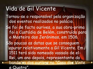 Vida de Gil Vicente
Tornou-se o responsável pela organização
 dos eventos realizados no palácio.
Se foi de facto ourives, a sua obra-prima
 foi a Custódia de Belém, construída para
 o Mosteiro dos Jerónimos, em 1506.
São poucas as datas que se conseguem
 apurar relativamente a Gil Vicente. Em
 1511 terá sido nomeado vassalo de el-
 Rei, um ano depois, representante da
 bandeira dos ourives na “Casa dos Vinte
 e Quatro”.
 