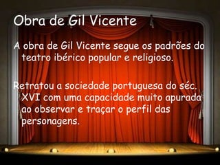 Obra de Gil Vicente
A obra de Gil Vicente segue os padrões do
 teatro ibérico popular e religioso.

Retratou a sociedade portuguesa do séc.
 XVI com uma capacidade muito apurada
 ao observar e traçar o perfil das
 personagens.
 