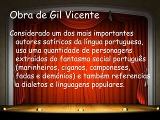 Obra de Gil Vicente
Considerado um dos mais importantes
 autores satíricos da língua portuguesa,
 usa uma quantidade de personagens
 extraídos do fantasma social português
 (marinheiros, ciganos, camponeses,
 fadas e demónios) e também referencias
 a dialetos e linguagens populares.
 
