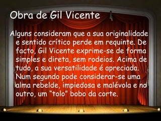 Obra de Gil Vicente
Alguns consideram que a sua originalidade
 e sentido crítico perde em requinte. De
 facto, Gil Vicente exprime-se de forma
 simples e direta, sem rodeios. Acima de
 tudo, a sua versatilidade é apreciada.
 Num segundo pode considerar-se uma
 alma rebelde, impiedosa e malévola e no
 outro, um “tolo” bobo da corte.
 