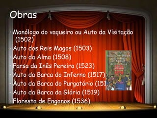 Obras
· Monólogo do vaqueiro ou Auto da Visitação
   (1502)
· Auto dos Reis Magos (1503)
· Auto da Alma (1508)
· Farsa da Inês Pereira (1523)
· Auto da Barca do Inferno (1517)
· Auto da Barca do Purgatório (1518)
· Auto da Barca da Glória (1519)
· Floresta de Enganos (1536)
 