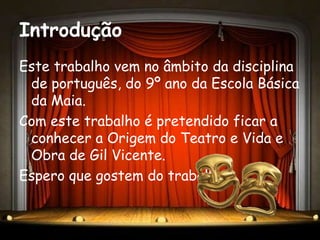 Introdução
Este trabalho vem no âmbito da disciplina
 de português, do 9º ano da Escola Básica
 da Maia.
Com este trabalho é pretendido ficar a
 conhecer a Origem do Teatro e Vida e
 Obra de Gil Vicente.
Espero que gostem do trabalho.
 