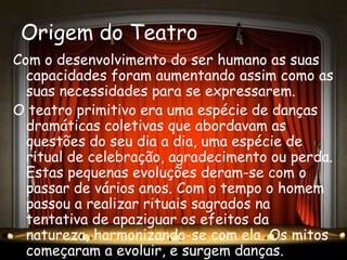 Origem do Teatro
Com o desenvolvimento do ser humano as suas
  capacidades foram aumentando assim como as
  suas necessidades para se expressarem.
O teatro primitivo era uma espécie de danças
  dramáticas coletivas que abordavam as
  questões do seu dia a dia, uma espécie de
  ritual de celebração, agradecimento ou perda.
  Estas pequenas evoluções deram-se com o
  passar de vários anos. Com o tempo o homem
  passou a realizar rituais sagrados na
  tentativa de apaziguar os efeitos da
  natureza, harmonizando-se com ela. Os mitos
  começaram a evoluir, e surgem danças.
 