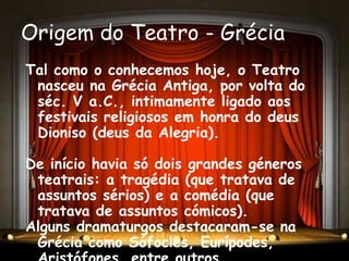 Origem do Teatro - Grécia
Tal como o conhecemos hoje, o Teatro
 nasceu na Grécia Antiga, por volta do
 séc. V a.C., intimamente ligado aos
 festivais religiosos em honra do deus
 Dioniso (deus da Alegria).

De início havia só dois grandes géneros
 teatrais: a tragédia (que tratava de
 assuntos sérios) e a comédia (que
 tratava de assuntos cómicos).
Alguns dramaturgos destacaram-se na
 Grécia como Sófocles, Eurípodes,
 