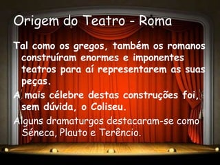 Origem do Teatro - Roma
Tal como os gregos, também os romanos
 construíram enormes e imponentes
 teatros para aí representarem as suas
 peças.
A mais célebre destas construções foi,
 sem dúvida, o Coliseu.
Alguns dramaturgos destacaram-se como
 Séneca, Plauto e Terêncio.
 