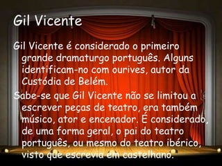 Gil Vicente
Gil Vicente é considerado o primeiro
  grande dramaturgo português. Alguns
  identificam-no com ourives, autor da
  Custódia de Belém.
Sabe-se que Gil Vicente não se limitou a
  escrever peças de teatro, era também
  músico, ator e encenador. É considerado,
  de uma forma geral, o pai do teatro
  português, ou mesmo do teatro ibérico,
  visto que escrevia em castelhano.
 