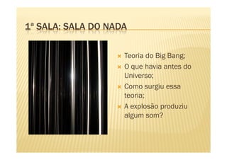 1ª SALA: SALA DO NADA

                    Teoria do Big Bang;
                    O que havia antes do
                    Universo;
                    Como surgiu essa
                    teoria;
                    A explosão produziu
                    algum som?
 