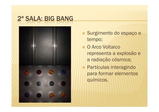 2ª SALA: BIG BANG

                    Surgimento do espaço e
                    tempo;
                    O Arco Voltaico
                    representa a explosão e
                    a radiação cósmica;
                    Partículas interagindo
                    para formar elementos
                    químicos.
 