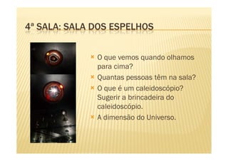 4ª SALA: SALA DOS ESPELHOS


              O que vemos quando olhamos
              para cima?
              Quantas pessoas têm na sala?
              O que é um caleidoscópio?
              Sugerir a brincadeira do
              caleidoscópio.
              A dimensão do Universo.
 