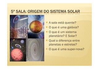 5ª SALA: ORIGEM DO SISTEMA SOLAR

                 A sala está quente?
                 O que é uma galáxia?
                 O que é um sistema
                 planetário? E Solar?
                 Qual a diferença entre
                 planetas e estrelas?
                 O que é uma super-nova?
 