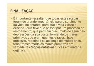 FINALIZAÇÃO
 É importante ressaltar que todas estas etapas
 foram de grande importância para o surgimento
 da vida, no entanto, para que a vida viesse a
 existir a Terra teve que passar por um processo de
 resfriamento, que permitiu o acúmulo de água nas
 depressões da sua costa, formando os mares
 primitivos que eram quentes e rasos. Esse
 processo, repetindo-se ao longo de muitos anos,
 teria transformado os mares primitivos em
 verdadeiras “sopas nutritivas” ricas em matéria
                       nutritivas”,
 orgânica.
 