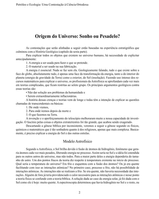 Petróleo e Ecologia: Uma Contestação à	Ciência	Ortodoxa




                Origem do Universo: Sonho ou Pesadelo?

	        As contestações que serão alinhadas a seguir estão baseadas na experiência estratigráfica que
culminou com a História Geológica (capítulo da sexta parte).
	        Para explicar todos os objetos que existem no universo humano, há necessidade de explicitar
antecipadamente:
	        1. A energia a ser usada para fazer o que se pretende.
	        2. O material a ser usado na sua fabricação.
	        A energia é essencial. Nada se faz sem ela. Geologicamente falando, tudo o que existe sobre a
face do globo, absolutamente tudo, é apenas uma face da transformação da energia, tanto a do interior do
planeta (energia da gravidade da Terra) como a exterior, do Sol (insolação). Fazendo uso intenso dos re-
cursos matemáticos para explicar o universo, os profissionais da Astrofísica se aprofundam cada vez mais
em teorias complicadas, que ficam restritas ao seleto grupo. Os principais argumentos geológicos contra
essas teorias são:
	        • Não dar solução aos problemas da humanidade e
	        • Serem extraordinariamente inflacionárias.
	        A história dessas crenças e teorias vem de longe e todas têm a intenção de explicar as questões
chamadas de transcendentais ou básicas:
	        1. De onde viemos,
	        2. Para onde iremos depois da morte e
	        3. O que fazemos na Terra.
	        A invenção e o aperfeiçoamento do telescópio melhoraram muito a nossa capacidade de investi-
gação. O fascínio pelas coisas e objetos extraterrestres foi tão grande, que acabou sendo exagerado.
	        Descartando a gênese bíblica por inconsistente, veremos a seguir a gênese segundo os físicos,
químicos e matemáticos que é tão sonhadora quanto à dos religiosos, apenas que mais complexa. Basica-
mente, é preciso explicar a energia do Sol e das outras estrelas.

                                         Modelo Astrofísico
	         Segundo a Astrofísica, o Sol brilha devido à fusão de átomos de hidrogênio, fenômeno que gera-
ria átomos cada vez mais pesados, liberando energia no processo. Assim seria no Sol e a idéia foi estendida
para os outros astros do universo, mas não todos. Para a maior parte deles a energia dependeria do tama-
nho do astro. Um dos pontos fracos da teoria diz respeito à temperatura existente no início do processo.
Qual seria a temperatura do universo? Era frio e esquentou com a fusão dos átomos? Ou já era quente
facilitando com isso as interações atômicas? No primeiro caso, processo a frio, não há possibilidade de
interações atômicas. As interações não se realizam a frio. Se era quente, não haveria necessidade das inte-
rações. Alguém de fora já teria providenciado o calor necessário para as interações atômicas e nesse ponto
a teoria física se confunde com a teoria bíblica. A solução dada ao caso da energia solar, já foi dada com o
Sol como ele é hoje: muito quente. A espectroscopia determinou que havia hidrogênio no Sol e o resto, ou


                                                       2
 