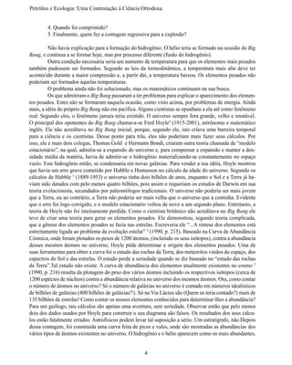 Petróleo e Ecologia: Uma Contestação à	Ciência	Ortodoxa


	       4. Quando foi comprimido?
	       5. Finalmente, quem fez a contagem regressiva para a explosão?

	         Não havia explicação para a formação do hidrogênio. O hélio teria se formado na ocasião do Big
Bang, e continua a se formar hoje, mas por processo diferente (fusão do hidrogênio).
	         Outra condição necessária seria um aumento de temperatura para que os elementos mais pesados
também pudessem ser formados. Segundo as leis da termodinâmica, a temperatura mais alta deve ter
acontecido durante a maior compressão e, a partir daí, a temperatura baixou. Os elementos pesados não
poderiam ser formados àquelas temperaturas.
	         O problema ainda não foi solucionado, mas os matemáticos continuam na sua busca.
	         Os que admitiram o Big Bang passaram a ter problemas para explicar o aparecimento dos elemen-
tos pesados. Estes não se formaram naquela ocasião, como visto acima, por problemas de energia. Ainda
mais, a idéia do próprio Big Bang não era pacífica. Alguns cientistas se opunham a ela até como fenômeno
real. Segundo eles, o fenômeno jamais teria existido. O universo sempre fora grande, velho e imutável.
O principal dos oponentes do Big Bang chamava-se Fred Hoyle4 (1915-2001), astrônomo e matemático
inglês. Ele não acreditava no Big Bang inicial, porque, segundo ele, isto criava uma barreira temporal
para a ciência e os cientistas. Desse ponto para trás, eles não poderiam mais fazer seus cálculos. Por
isso, ele e mais dois colegas, Thomas Gold e Hermann Bondi, criaram outra teoria chamada de “modelo
estacionário”, na qual, admitia-se a expansão do universo e, para compensar a expansão e manter a den-
sidade média da matéria, havia de admitir-se o hidrogênio materializando-se constantemente no espaço
vazio. Este hidrogênio então, se condensaria em novas galáxias. Para vender a sua idéia, Hoyle mostrou
que havia um erro grave cometido por Hubble e Humasson no cálculo da idade do universo. Segundo os
cálculos de Hubble 5 (1889-1953) o universo tinha dois bilhões de anos, enquanto o Sol e a Terra já ha-
viam sido datados com pelo menos quatro bilhões, pois assim o requeriam os estudos de Darwin em sua
teoria evolucionista, secundados por paleontólogos tradicionais. O universo não poderia ser mais jovem
que a Terra, ou ao contrário, a Terra não poderia ser mais velha que o universo que a continha. Evidente
que o erro foi logo corrigido, e o modelo estacionário voltou de novo a um segundo plano. Entretanto, a
teoria de Hoyle não foi inteiramente perdida. Como o cientista britânico não acreditava no Big Bang ele
teve de criar uma teoria para gerar os elementos pesados. Ele demonstrou, segundo teoria complicada,
que a gênese dos elementos pesados se fazia nas estrelas. Escreveria ele “...A síntese dos elementos está
estreitamente ligada ao problema da evolução estelar” 2 (1990, p. 215). Baseado na Curva de Abundância
Cósmica, onde foram plotados os pesos de 1200 átomos, (incluindo os seus isótopos), contra a abundância
desses mesmos átomos no universo, Hoyle pôde determinar a origem dos elementos pesados. Uma de
suas ferramentas para obter a curva foi o estudo das rochas da Terra, dos meteoritos vindos do espaço, dos
espectros do Sol e das estrelas. O estudo perde a seriedade quando se diz baseado no “estudo das rochas
da Terra”.Tal estudo não existe. A curva de abundância dos elementos atualmente existentes no cosmo 2
(1990, p. 216) resulta da plotagem do peso dos vários átomos incluindo os respectivos isótopos (cerca de
1200 espécies de núcleos) contra a abundância relativa no universo dos mesmos átomos. Ora, como contar
o número de átomos no universo? Só o número de galáxias no universo é contado em números idealísticos
de bilhões de galáxias (400 bilhões de galáxias!!). Só na Via Láctea são (Quem as teria contado?) mais de
135 bilhões de estrelas! Como contar os nossos elementos conhecidos para determinar-lhes a abundância?
Para um geólogo, tais cálculos são apenas uma aventura, sem seriedade. Observar então que pelo menos
dois dos dados usados por Hoyle para construir o seu diagrama são falsos. Os resultados dos seus cálcu-
los estão fatalmente errados. Astrofísicos podem levar tal suposição a sério. Um estratígrafo, não.Depois
dessa contagem, foi construída uma curva feita de picos e vales, onde são mostradas as abundâncias dos
vários tipos de átomos existentes no universo. O hidrogênio e o hélio aparecem como os mais abundantes,


                                                      4
 