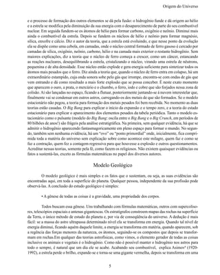Origem do Universo


e o processo de formação dos outros elementos se dá pela fusão: o hidrogênio funde e dá origem ao hélio
e a estrela se modifica pela diminuição da sua energia com o desaparecimento de parte do seu combustível
nuclear. Em seguida fundem-se os átomos de hélio para formar carbono, oxigênio e neônio. Diminui mais
ainda o combustível da estrela. Depois se fundem os núcleos de hélio e neônio para formar magnésio,
sílica, enxofre e cálcio. Diz o autor da teoria, que a estrela está evoluindo, e que nesse ponto da evolução
ela se dispõe como uma cebola, em camadas, onde o núcleo central formado de ferro gasoso é cercado por
camadas de sílica, oxigênio, neônio, carbono, hélio e na camada mais exterior o restante hidrogênio. Sem
maiores explicações, diz a teoria que o núcleo de ferro começa a crescer, como um câncer, estancando
as reações nucleares, desequilibrando a estrela, cristalizando o núcleo, virando uma estrela de nêutrons,
pequenina e de alta densidade. Esse núcleo então explode e gera energia suficiente para sintetizar todos os
átomos mais pesados que o ferro. Diz ainda a teoria que, quando o núcleo de ferro entra em colapso, há um
extraordinário estampido, cuja onda sonora sobe pelo gás que irrompe, encontra-se com ondas de gás que
vem entrando e dá como resultado a mais forte explosão que se possa conceber. É neste exato momento
que aparecem o ouro, a prata, o mercúrio e o chumbo, o ferro, iodo e cobre que são forjados nessa zona de
colisão. Aí são lançadas no espaço, ficando a flutuar, posteriormente juntando-se à nuvem interestelar que,
finalmente vai se condensar em outros astros, carregando-os dos metais de que são formados. Se o modelo
estacionário não pegou, a teoria para formação dos metais pesados foi bem recebida. No momento as duas
teorias estão casadas. O Big Bang para explicar o início da expansão e o tempo zero, e a teoria do estado
estacionário para explicar o aparecimento dos elementos pesados da tabela periódica. Tanto o modelo es-
tacionário como o pulsante (modelo do Big Bang: oscila entre o Big Bang e o Big Crunch, em períodos de
80 bilhões de anos!) são frágeis pela análise estratigráfica. Na primeira, sem qualquer evidência, há que se
admitir o hidrogênio aparecendo fantasmagoricamente em pleno espaço para formar o mundo. No segun-
do, também sem nenhuma evidência, há um “ovo” ou “ponto primordial” onde, inicialmente, fica compri-
mida toda a matéria do universo sem explicação sobre como acontece este milagre, quem faz e como se
faz a contração, quem fez a contagem regressiva para que houvesse a explosão e outros questionamentos.
Acreditar nessas teorias, somente pela fé, como fazem os religiosos. Não existem quaisquer evidências ou
fatos a sustentá-las, exceto as fórmulas matemáticas no papel dos diversos autores.

                                         Modelo Geológico
	       O modelo geológico é mais simples e os fatos que o sustentam, ou seja, as suas evidências são
encontradas aqui, em toda a superfície do planeta. Qualquer pessoa, independente da sua profissão pode
observá-las. A conclusão do estudo geológico é simples:

	       • A gênese de todas as coisas é a gravidade, uma propriedade dos corpos.

	         Todos buscam essa gênese. Uns trabalhando com fórmulas matemáticas, outros com supercoliso-
res, telescópios espaciais e antenas gigantescas. Os estratígrafos constroem mapas das rochas na superfície
da Terra, o único método de estudo do planeta e, por via de conseqüência do universo. A dedução é mais
fácil: se a massa do astro ultrapassa determinado nível ela se transforma em energia. Quando tal nível de
energia diminui, ficando aquém daquele limite, a energia se transforma em matéria, quando aparecem, sob
a regência das forças menores da natureza, os átomos, seguindo-se os compostos que depois se transfor-
mam em rochas.Em qualquer das teorias astrofísicas, como vimos, o elemento gerador de todas as coisas
inclusive os animais e vegetais é o hidrogênio. Como não é possível manter o hidrogênio nos astros para
todo o sempre, é natural que um dia ele se acabe. Acabando seu combustível, explica Asimov6 (1920-
1992), a estrela perde o brilho, expande-se e torna-se uma gigante vermelha, depois se transforma em uma


                                                   5
 