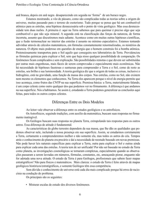 Petróleo e Ecologia: Uma Contestação à	Ciência	Ortodoxa


anã branca, depois em anã negra desaparecendo em seguida na ‘forma” de um buraco negro.
	         Estamos mostrando, a vôo de pássaro, como são complicadas todas as teorias sobre a origem do
universo, muitas passando para o terreno do esoterismo. Tudo porque se pensa que há um combustível
atômico para as estrelas, uma hipótese desnecessária sob o ponto de vista geológico. Mas essa desneces-
sidade tem duas razões. A primeira é: aqui na Terra sabemos que para queimar é preciso algo que seja
combustível e que não seja mineral. A segunda está na classificação das forças da natureza, de forma
incorreta, assunto que discutiremos mais adiante. Acontece como em muitas outras hipóteses científicas,
que a fusão termonuclear no interior das estrelas é assunto no mínimo especulativo. Estamos tentando
adivinhar através de cálculos matemáticos, em fórmulas constantemente renormalizadas, os mistérios da
natureza. O objeto mais poderoso em questões de energia que o homem construiu foi a bomba atômica.
Pretensiosamente transportou para o Sol aquilo que conseguira nos laboratórios da Terra. Providenciou
as fórmulas químicas para explicar o Sol, sem que haja nisso qualquer possibilidade de comparação. Os
fenômenos ficam complicados e sem explicação. São possibilidades remotas e que devem ser substituídas
por outras mais engenhosas, mais fáceis de serem comprovadas e especialmente mais econômicas. Não
há necessidade de hipóteses faustosas e suntuosas para compreender a Terra e o Sol, como de resto as
estrelas, seu brilho e sua luminosidade. A teoria geológica diz que a origem de todas as coisas, inclusive o
hidrogênio, está na gravidade, uma função da massa dos corpos. Nas estrelas, como no Sol, não existem
nem mesmo os elementos que conhecemos. Na Terra eles aparecem porque o nível de energia permite que
isso aconteça, como frutos das CNTP na sua superfície. Premissa básica: a Terra, materialmente falando,
é um corpo celeste como outro qualquer dos que podemos ver no firmamento. A diferença é que andamos
na sua superfície. Nós a habitamos. Se assim é, estudando a Terra podemos generalizar as conclusões aqui
feitas, para todos os outros corpos celestes.

                               Diferenças Entre os Dois Modelos
	        Ao leitor vale observar a diferença entre os estudos geológicos e os astrofísicos.
	        Os Astrofísicos, seguindo tradições, com auxílio da matemática, buscam suas respostas no firma-
mento inatingível.
	        Os Geólogos buscam suas respostas no planeta Terra, extrapolando tais respostas para os outros
astros. Essa diferença de atitude é fundamental.
	        As características do globo terrestre dependem da sua massa, que lhe dão as qualidades que po-
demos observar nele, incluindo a nossa presença em sua superfície. Assim, se estudarmos corretamente
a Terra, certamente a compreenderemos melhor e não somente ela, mas todos os astros do céu. Tempos
atrás o conhecimento do planeta era precário e daí a necessidade de reestudo baseado em novas premissas.
Não pode haver leis naturais específicas para explicar a Terra, outra para explicar o Sol e outras ainda
para explicar cada uma das estrelas. A teoria tem de ser unificada! Por não ser baseado no estudo da Terra
como planeta, as investigações cosmológicas se tornaram complexas, especialmente quando as observa-
ções passaram a serem lavradas em números, fórmulas, constantes, etc, ameaçando piorar, enquanto não
for adotada uma nova atitude. O estudo da Terra é para Geólogos, profissionais que sabem fazer mapas
estratigráficos! Não para físicos e matemáticos. Mais clareza: o estudo da Terra é feito através de mapas
geológicos históricos/estratigráficos, e somente Geólogos têm essa competência.
	        Sem dúvida o conhecimento do universo está cada dia mais complicado porque há erros de racio-
cínio na condução do problema.
	        Os principais são os seguintes:

        •	 Misturar escalas de estudo dos diversos fenômenos.


                                                       6
 