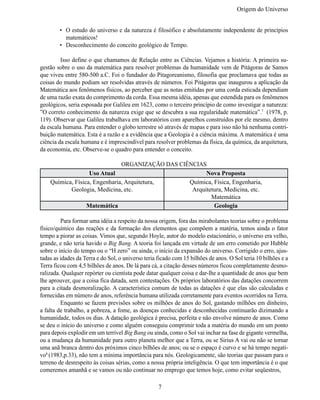 Origem do Universo


        •	 O estudo do universo e da natureza é filosófico e absolutamente independente de princípios
           matemáticos!
        •	 Desconhecimento do conceito geológico de Tempo.

	        Isso define o que chamamos de Relação entre as Ciências. Vejamos a história: A primeira su-
gestão sobre o uso da matemática para resolver problemas da humanidade vem de Pitágoras de Samos
que viveu entre 580-500 a.C. Foi o fundador do Pitagoreanismo, filosofia que proclamava que todas as
coisas do mundo podiam ser resolvidas através de números. Foi Pitágoras que inaugurou a aplicação da
Matemática aos fenômenos físicos, ao perceber que as notas emitidas por uma corda esticada dependiam
de uma razão exata do comprimento da corda. Essa mesma idéia, apenas que estendida para os fenômenos
geológicos, seria esposada por Galileu em 1623, como o terceiro princípio de como investigar a natureza:
”O correto conhecimento da natureza exige que se descubra a sua regularidade matemática”.7 (1978, p.
119). Observar que Galileu trabalhava em laboratórios com aparelhos construídos por ele mesmo, dentro
da escala humana. Para entender o globo terrestre só através de mapas e para isso não há nenhuma contri-
buição matemática. Esta é a razão e a evidência que a Geologia é a ciência máxima. A matemática é uma
ciência da escala humana e é imprescindível para resolver problemas da física, da química, da arquitetura,
da economia, etc. Observe-se o quadro para entender o conceito.

                               ORGANIZAÇÃO DAS CIÊNCIAS
                   Uso Atual                            Nova Proposta
    Química, Física, Engenharia, Arquitetura,     Química, Física, Engenharia,
           Geologia, Medicina, etc.                Arquitetura, Medicina, etc.
                                                          Matemática
                  Matemática                               Geologia

	        Para formar uma idéia a respeito da nossa origem, fora das mirabolantes teorias sobre o problema
físico/químico das reações e da formação dos elementos que compõem a matéria, temos ainda o fator
tempo a piorar as coisas. Vimos que, segundo Hoyle, autor do modelo estacionário, o universo era velho,
grande, e não teria havido o Big Bang. A teoria foi lançada em virtude de um erro cometido por Hubble
sobre o início do tempo ou o “H zero” ou ainda, o início da expansão do universo. Corrigido o erro, ajus-
tadas as idades da Terra e do Sol, o universo teria ficado com 15 bilhões de anos. O Sol teria 10 bilhões e a
Terra ficou com 4,5 bilhões de anos. De lá para cá, a citação desses números ficou completamente desmo-
ralizada. Qualquer repórter ou cientista pode datar qualquer coisa e dar-lhe a quantidade de anos que bem
lhe aprouver, que a coisa fica datada, sem contestações. Os próprios laboratórios das datações concorrem
para a citada desmoralização. A característica comum de todas as datações é que elas são calculadas e
fornecidas em número de anos, referência humana utilizada corretamente para eventos ocorridos na Terra.
	        Enquanto se fazem previsões sobre os milhões de anos do Sol, gastando milhões em dinheiro,
a falta de trabalho, a pobreza, a fome, as doenças conhecidas e desconhecidas continuarão dizimando a
humanidade, todos os dias. A datação geológica é precisa, perfeita e não envolve número de anos. Como
se deu o início do universo e como alguém conseguiu comprimir toda a matéria do mundo em um ponto
para depois explodir em um terrível Big Bang ou ainda, como o Sol vai inchar na fase de gigante vermelha,
ou a mudança da humanidade para outro planeta melhor que a Terra, ou se Sirius A vai ou não se tornar
uma anã branca dentro dos próximos cinco bilhões de anos; ou se o espaço é curvo e se há tempo negati-
vo8 (1983,p.33), não tem a mínima importância para nós. Geologicamente, são teorias que passam para o
terreno de desrespeito às coisas sérias, como a nossa própria inteligência. O que tem importância é o que
comeremos amanhã e se vamos ou não continuar no emprego que temos hoje, como evitar seqüestros,

                                                    7
 