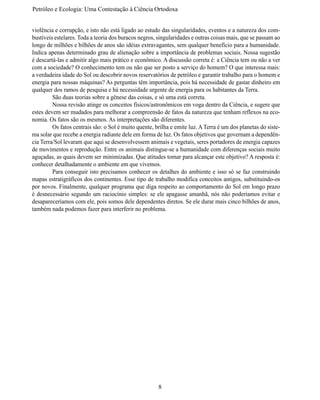 Petróleo e Ecologia: Uma Contestação à	Ciência	Ortodoxa


violência e corrupção, e isto não está ligado ao estudo das singularidades, eventos e a natureza dos com-
bustíveis estelares. Toda a teoria dos buracos negros, singularidades e outras coisas mais, que se passam ao
longo de milhões e bilhões de anos são idéias extravagantes, sem qualquer benefício para a humanidade.
Indica apenas determinado grau de alienação sobre a importância de problemas sociais. Nossa sugestão
é descartá-las e admitir algo mais prático e econômico. A discussão correta é: a Ciência tem ou não a ver
com a sociedade? O conhecimento tem ou não que ser posto a serviço do homem? O que interessa mais:
a verdadeira idade do Sol ou descobrir novos reservatórios de petróleo e garantir trabalho para o homem e
energia para nossas máquinas? As perguntas têm importância, pois há necessidade de gastar dinheiro em
qualquer dos ramos de pesquisa e há necessidade urgente de energia para os habitantes da Terra.
	        São duas teorias sobre a gênese das coisas, e só uma está correta.
	        Nossa revisão atinge os conceitos físicos/astronômicos em voga dentro da Ciência, e sugere que
estes devem ser mudados para melhorar a compreensão de fatos da natureza que tenham reflexos na eco-
nomia. Os fatos são os mesmos. As interpretações são diferentes.
	        Os fatos centrais são: o Sol é muito quente, brilha e emite luz. A Terra é um dos planetas do siste-
ma solar que recebe a energia radiante dele em forma de luz. Os fatos objetivos que governam a dependên-
cia Terra/Sol levaram que aqui se desenvolvessem animais e vegetais, seres portadores de energia capazes
de movimentos e reprodução. Entre os animais distingue-se a humanidade com diferenças sociais muito
aguçadas, as quais devem ser minimizadas. Que atitudes tomar para alcançar este objetivo? A resposta é:
conhecer detalhadamente o ambiente em que vivemos.
	        Para conseguir isto precisamos conhecer os detalhes do ambiente e isso só se faz construindo
mapas estratigráficos dos continentes. Esse tipo de trabalho modifica conceitos antigos, substituindo-os
por novos. Finalmente, qualquer programa que diga respeito ao comportamento do Sol em longo prazo
é desnecessário segundo um raciocínio simples: se ele apagasse amanhã, nós não poderíamos evitar e
desapareceríamos com ele, pois somos dele dependentes diretos. Se ele durar mais cinco bilhões de anos,
também nada podemos fazer para interferir no problema.




                                                       8
 