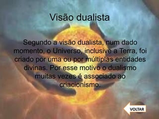 Visão dualista
Segundo a visão dualista, num dado
momento, o Universo, inclusive a Terra, foi
criado por uma ou por múltiplas entidades
divinas. Por esse motivo o dualismo
muitas vezes é associado ao
criacionismo.
VOLTAR
 