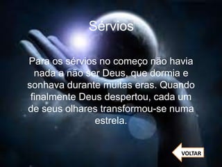 Sérvios
Para os sérvios no começo não havia
nada a não ser Deus, que dormia e
sonhava durante muitas eras. Quando
finalmente Deus despertou, cada um
de seus olhares transformou-se numa
estrela.
VOLTAR
 