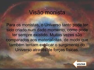 Visão monista
Para os monistas, o Universo tanto pode ter
sido criado num dado momento, como pode
ter sempre existido. Muitas vezes são
comparados aos materialistas, de modo que
também tentam explicar o surgimento do
Universo através de forças físicas.
VOLTAR
 