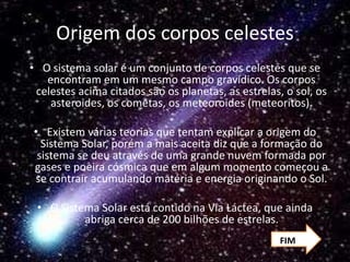 Origem dos corpos celestes
• O sistema solar é um conjunto de corpos celestes que se
encontram em um mesmo campo gravídico. Os corpos
celestes acima citados são os planetas, as estrelas, o sol, os
asteroides, os cometas, os meteoroides (meteoritos).
• Existem várias teorias que tentam explicar a origem do
Sistema Solar, porém a mais aceita diz que a formação do
sistema se deu através de uma grande nuvem formada por
gases e poeira cósmica que em algum momento começou a
se contrair acumulando matéria e energia originando o Sol.
• O Sistema Solar está contido na Via Láctea, que ainda
abriga cerca de 200 bilhões de estrelas.
FIM
 