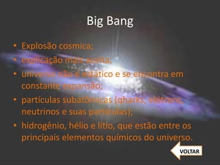 Big Bang
• Explosão cosmica;
• explicação mais aceita;
• universo não é estático e se encontra em
constante expansão;
• partículas subatômicas (qharks, elétrons,
neutrinos e suas partículas);
• hidrogênio, hélio e lítio, que estão entre os
principais elementos químicos do universo.
VOLTAR
 