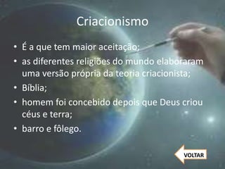 Criacionismo
• É a que tem maior aceitação;
• as diferentes religiões do mundo elaboraram
uma versão própria da teoria criacionista;
• Bíblia;
• homem foi concebido depois que Deus criou
céus e terra;
• barro e fôlego.
VOLTAR
 