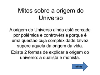 Mitos sobre a origem do
Universo
A origem do Universo ainda está cercada
por polêmica e controvérsia porque é
uma questão cuja complexidade talvez
supere aquela da origem da vida.
Existe 2 formas de explicar a origem do
universo: a dualista e monista.
Mitos
 