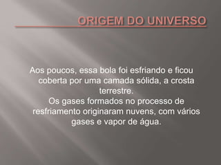 Aos poucos, essa bola foi esfriando e ficou
coberta por uma camada sólida, a crosta
terrestre.
Os gases formados no processo de
resfriamento originaram nuvens, com vários
gases e vapor de água.
 