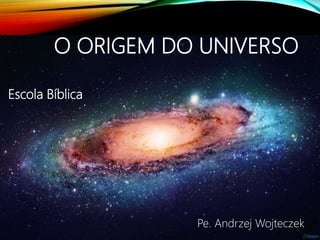 O ORIGEM DO UNIVERSO
Escola Bíblica
Pe. Andrzej Wojteczek
 