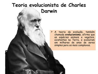 Teoria evolucionista de Charles
Darwin
 A teoria da evolução, também
chamada evolucionismo, afirma que
as espécies animais e vegetais,
existentes na Terra, e evoluíram
em milhares de anos de seres
simples para os mais complexos.
 
