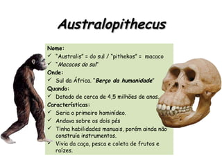 AustralopithecusAustralopithecus
Nome:
 “Australis” = do sul / “pithekos” = macaco
 “Macacos do sul”
Onde:
 Sul da África. “Berço da humanidade”
Quando:
 Datado de cerca de 4,5 milhões de anos.
Características:
 Seria o primeiro hominídeo.
 Andava sobre os dois pés
 Tinha habilidades manuais, porém ainda não
construía instrumentos.
 Vivia da caça, pesca e coleta de frutos e
raízes.
 