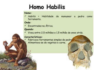 Homo HabilisHomo Habilis
Nome:
 Habilis = Habilidade de manusear a pedra como
ferramenta.
Onde:
 Encontrados na África.
Quando:
 Viveu entre 2,5 milhões e 1,5 milhão de anos atrás.
Características:
 Fabricava ferramentas simples de pedra.
 Alimentava-se de vegetais e carne.
 