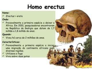 Homo erectusHomo erectus
Nome:
 Erectus = ereto
Onde:
 Provavelmente a primeira espécie a deixar a
África. Em 2001, pesquisadores encontraram
na República da Geórgia que datam de 1,7
milhão a 1,8 milhão de anos.
Quando:
 Viveu há cerca de 2 milhões de anos.
Características:
 Provavelmente a primeira espécie a iniciar
uma migração do continente africano para
diversas regiões.
 Utilizava o fogo
 Vivia sobre duas patas
 