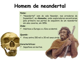 Homem de neandertalHomem de neandertal
Nome:
 “Neandertal” vem do vale Neander, nos arredores de
Dusseldorf, na Alemanha, onde exploradores encontraram
pela primeira vez partes do esqueleto de um neandertal
em uma caverna, em 1856.
Onde:
 Habitava a Europa e a Ásia ocidental.
Quando:
 Viveu entre 150 mil e 35 mil anos atrás.
Características:
 Sepultava os mortos.
 