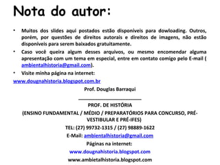 Nota do autor:
• Muitos dos slides aqui postados estão disponíveis para dowloading. Outros,
porém, por questões de direitos autorais e direitos de imagens, não estão
disponíveis para serem baixados gratuitamente.
• Caso você queira algum desses arquivos, ou mesmo encomendar alguma
apresentação com um tema em especial, entre em contato comigo pelo E-mail (
ambientalhistoria@gmail.com).
• Visite minha página na internet:
www.dougnahistoria.blogspot.com.br
Prof. Douglas Barraqui
_______________________
PROF. DE HISTÓRIA
(ENSINO FUNDAMENTAL / MÉDIO / PREPARATÓRIOS PARA CONCURSO, PRÉ-
VESTIBULAR E PRÉ-IFES)
TEL: (27) 99732-1315 / (27) 98889-1622
E-Mail: ambientalhistoria@gmail.com
Páginas na internet:
www.dougnahistoria.blogspot.com
www.ambietalhistoria.blogspot.com
 