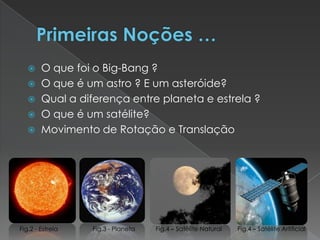 Primeiras Noções …O que foi o Big-Bang ?O que é um astro ? E um asteróide?Qual a diferença entre planeta e estrela ?O que é um satélite? Movimento de Rotação e TranslaçãoFig.2 - EstrelaFig.3 - PlanetaFig.4 – Satélite NaturalFig.4 – Satélite Artificial
