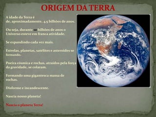 A idade da Terra é
de, aproximadamente, 4,5 bilhões de anos.

Ou seja, durante 10 bilhões de anos o
Universo esteve em franca atividade.

Se expandindo cada vez mais.

Estrelas, planetas, satélites e asteroides se
formando.

Poeira cósmica e rochas, atraídos pela força
da gravidade, se colaram.

Formando uma gigantesca massa de
rochas.

Disforme e incandescente.

Nascia nosso planeta!

Nascia o planeta Terra!
 